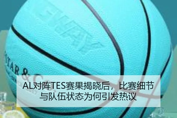 AL对阵TES赛果揭晓后，比赛细节与队伍状态为何引发热议